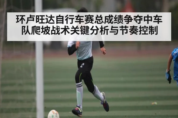 环卢旺达自行车赛总成绩争夺中车队爬坡战术关键分析与节奏控制 - Kering